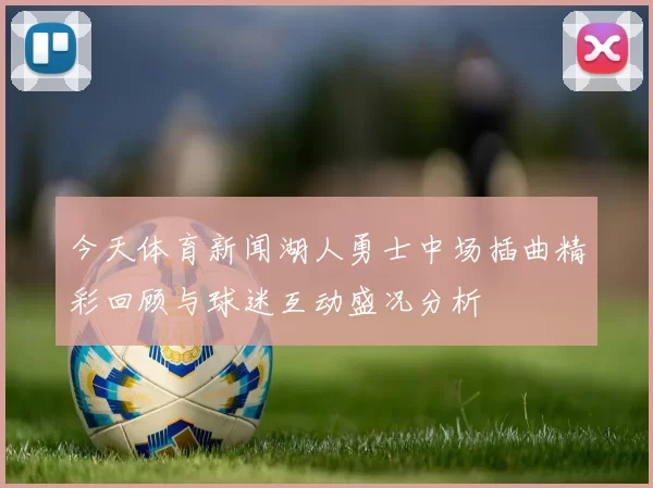 今天体育新闻湖人勇士中场插曲精彩回顾与球迷互动盛况分析