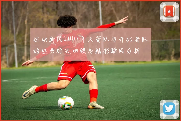 运动新闻2007年火箭队与开拓者队的经典对决回顾与精彩瞬间分析