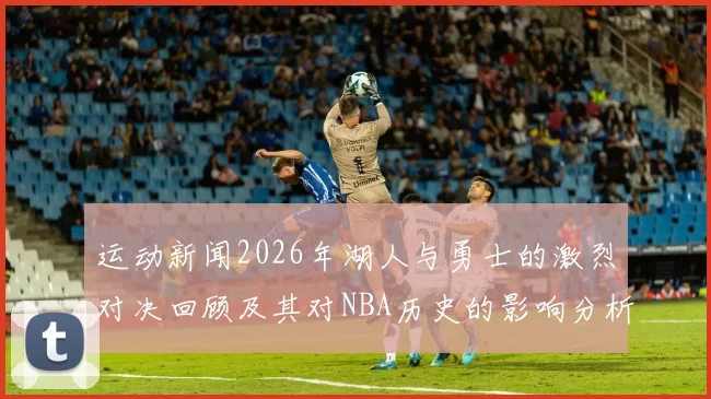 运动新闻2026年湖人与勇士的激烈对决回顾及其对NBA历史的影响分析