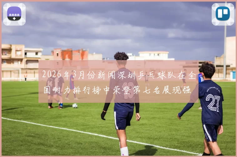 2026年3月份新闻深圳乒乓球队在全国耐力排行榜中荣登第七名展现强劲实力与潜力