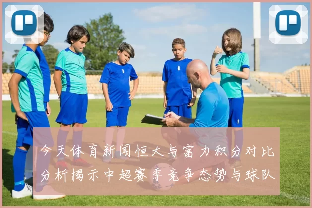 今天体育新闻恒大与富力积分对比分析揭示中超赛季竞争态势与球队表现