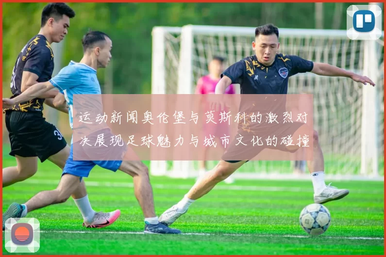 运动新闻奥伦堡与莫斯科的激烈对决展现足球魅力与城市文化的碰撞