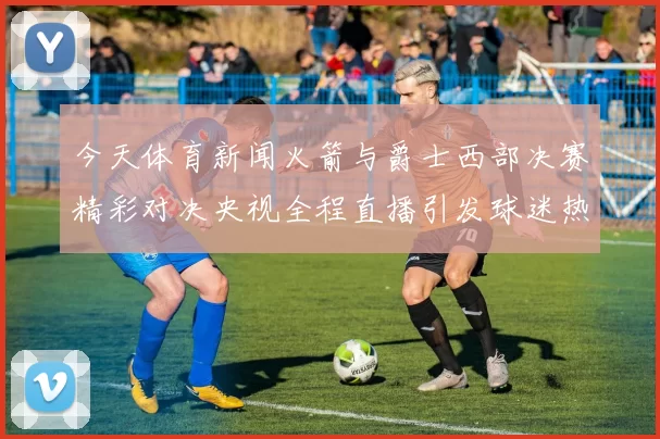 今天体育新闻火箭与爵士西部决赛精彩对决央视全程直播引发球迷热议