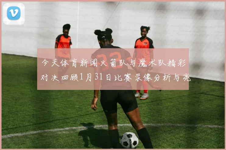 今天体育新闻火箭队与魔术队精彩对决回顾1月31日比赛录像分析与亮点总结