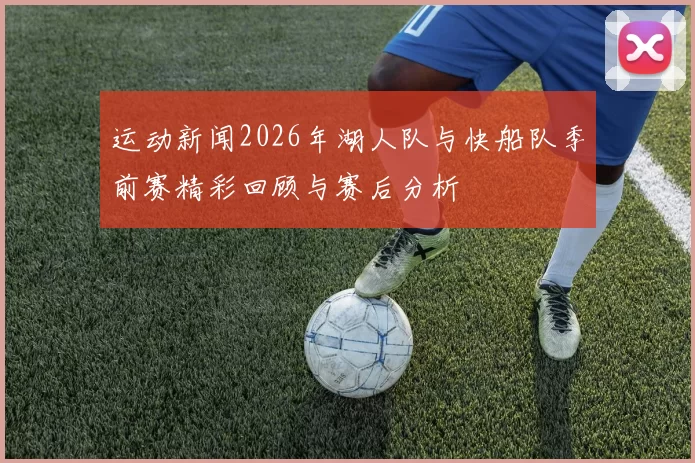 运动新闻2026年湖人队与快船队季前赛精彩回顾与赛后分析