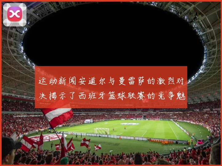运动新闻安道尔与曼雷萨的激烈对决揭示了西班牙篮球联赛的竞争魅力与发展潜力
